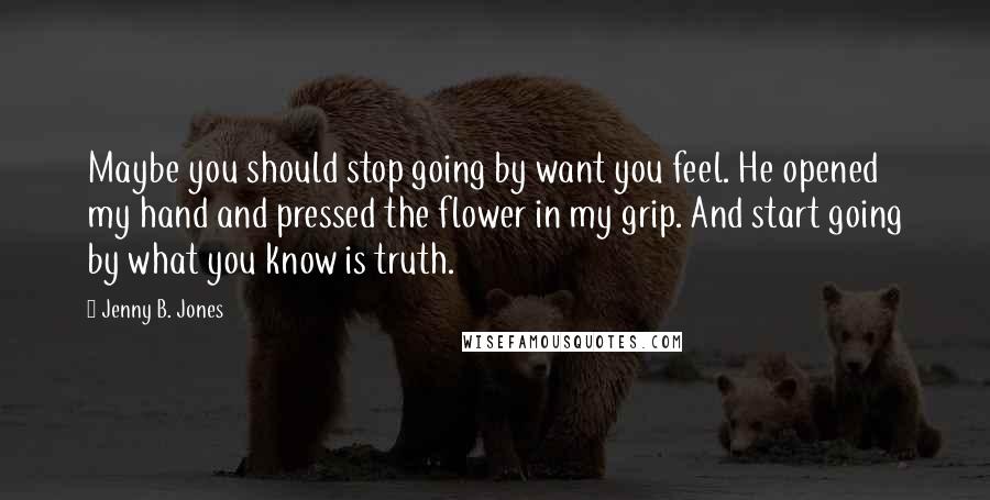 Jenny B. Jones Quotes: Maybe you should stop going by want you feel. He opened my hand and pressed the flower in my grip. And start going by what you know is truth.