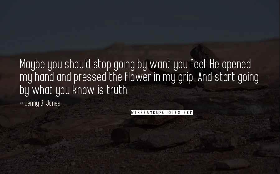 Jenny B. Jones Quotes: Maybe you should stop going by want you feel. He opened my hand and pressed the flower in my grip. And start going by what you know is truth.