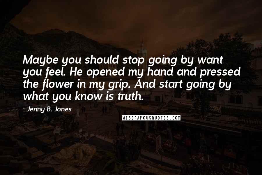 Jenny B. Jones Quotes: Maybe you should stop going by want you feel. He opened my hand and pressed the flower in my grip. And start going by what you know is truth.