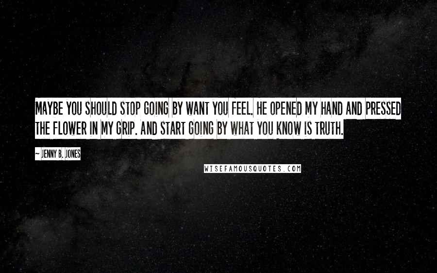 Jenny B. Jones Quotes: Maybe you should stop going by want you feel. He opened my hand and pressed the flower in my grip. And start going by what you know is truth.