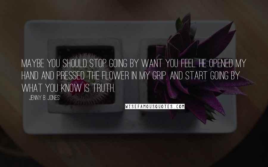 Jenny B. Jones Quotes: Maybe you should stop going by want you feel. He opened my hand and pressed the flower in my grip. And start going by what you know is truth.