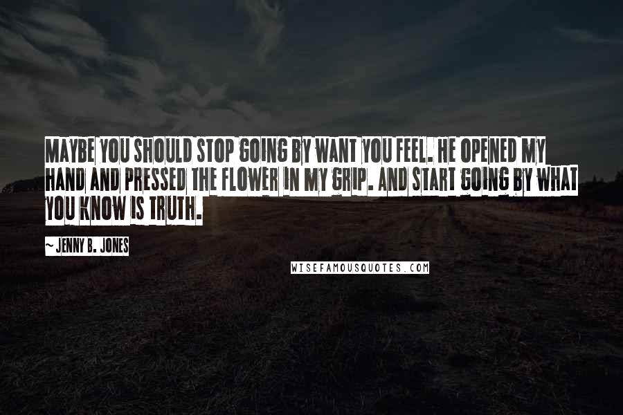 Jenny B. Jones Quotes: Maybe you should stop going by want you feel. He opened my hand and pressed the flower in my grip. And start going by what you know is truth.