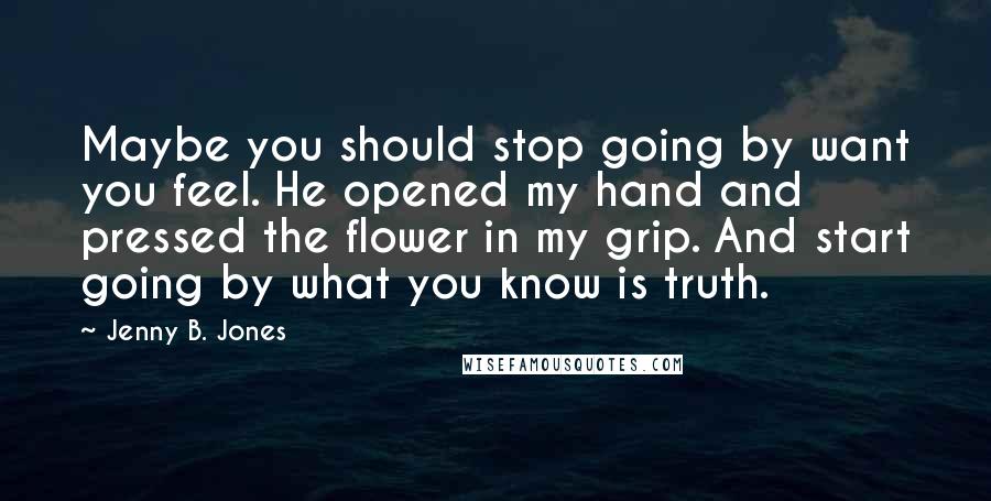 Jenny B. Jones Quotes: Maybe you should stop going by want you feel. He opened my hand and pressed the flower in my grip. And start going by what you know is truth.