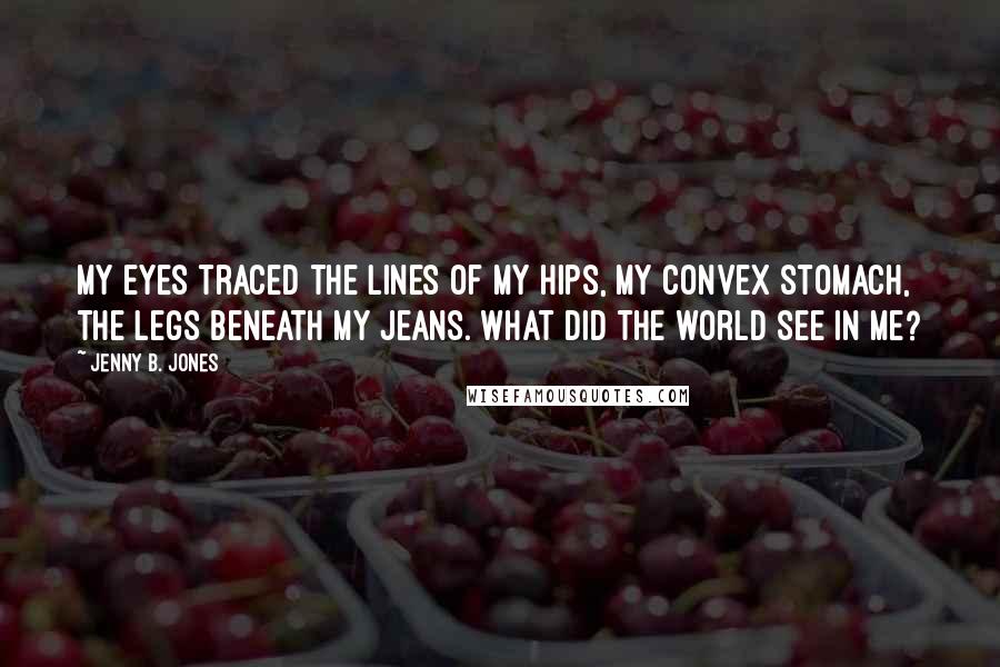 Jenny B. Jones Quotes: My eyes traced the lines of my hips, my convex stomach, the legs beneath my jeans. What did the world see in me?