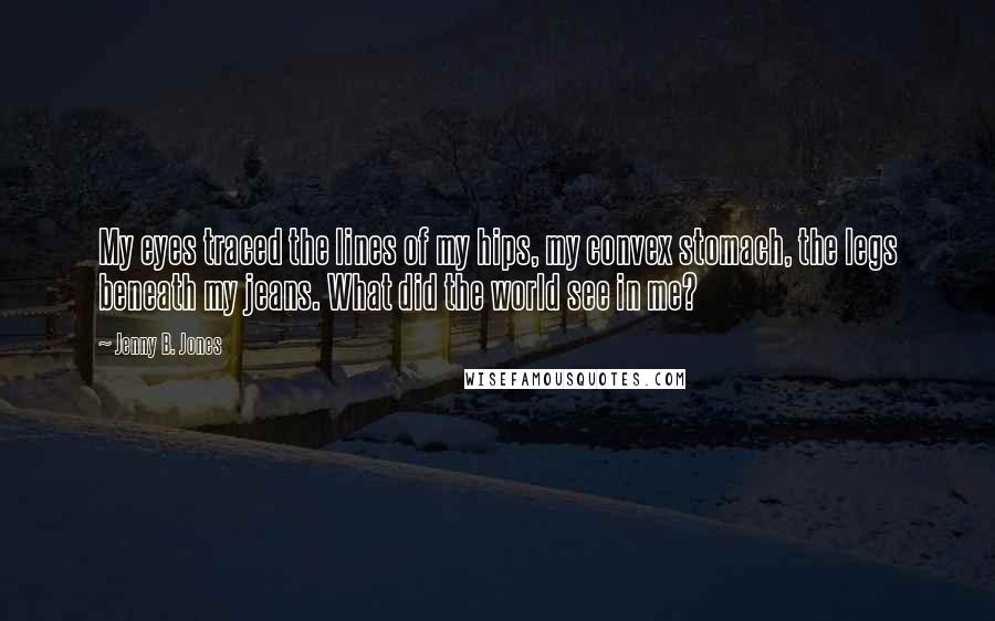 Jenny B. Jones Quotes: My eyes traced the lines of my hips, my convex stomach, the legs beneath my jeans. What did the world see in me?