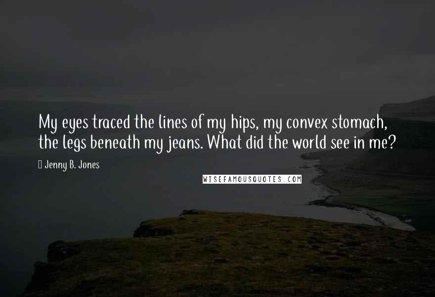 Jenny B. Jones Quotes: My eyes traced the lines of my hips, my convex stomach, the legs beneath my jeans. What did the world see in me?