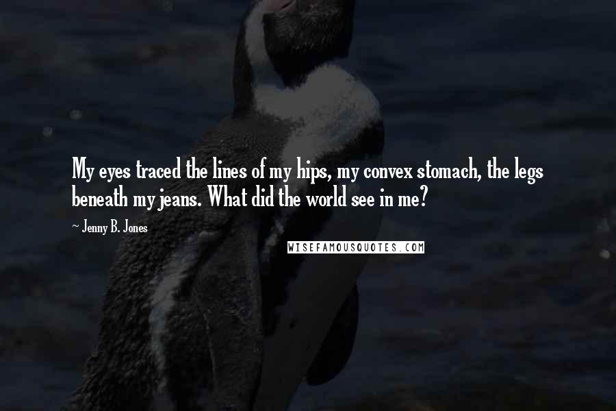 Jenny B. Jones Quotes: My eyes traced the lines of my hips, my convex stomach, the legs beneath my jeans. What did the world see in me?