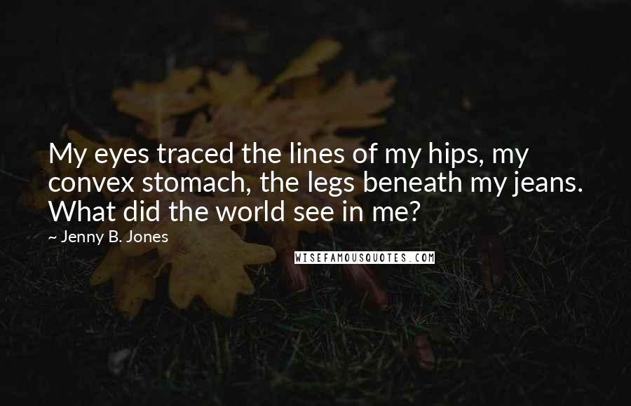 Jenny B. Jones Quotes: My eyes traced the lines of my hips, my convex stomach, the legs beneath my jeans. What did the world see in me?