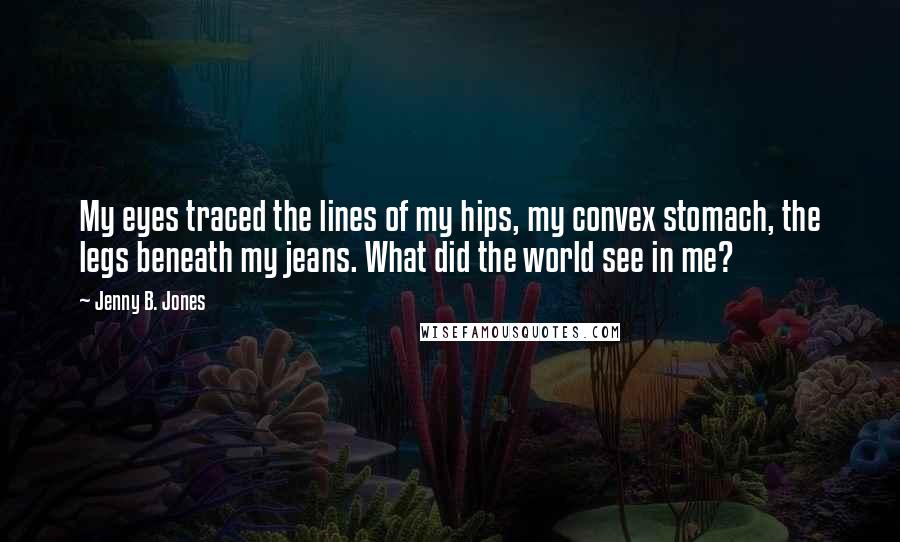 Jenny B. Jones Quotes: My eyes traced the lines of my hips, my convex stomach, the legs beneath my jeans. What did the world see in me?