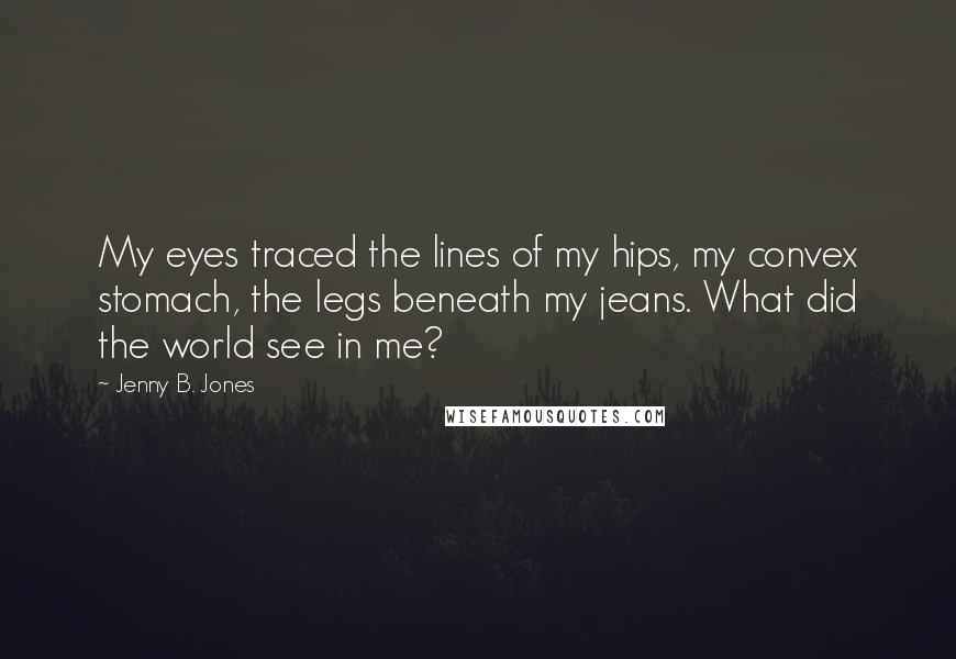 Jenny B. Jones Quotes: My eyes traced the lines of my hips, my convex stomach, the legs beneath my jeans. What did the world see in me?