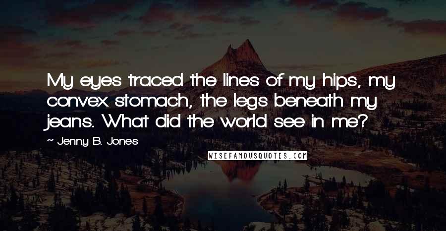 Jenny B. Jones Quotes: My eyes traced the lines of my hips, my convex stomach, the legs beneath my jeans. What did the world see in me?