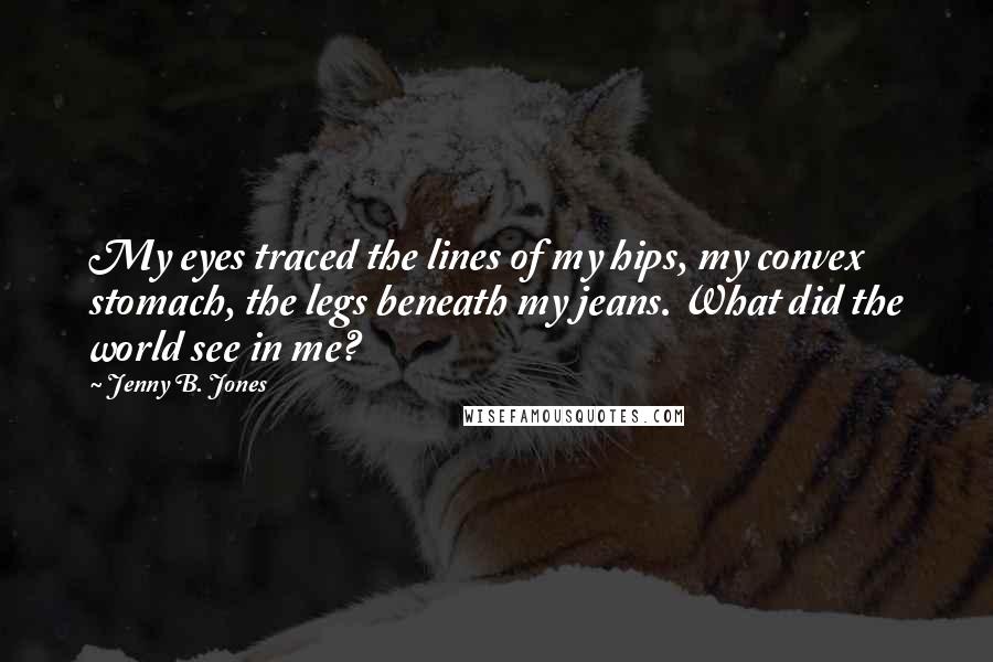 Jenny B. Jones Quotes: My eyes traced the lines of my hips, my convex stomach, the legs beneath my jeans. What did the world see in me?