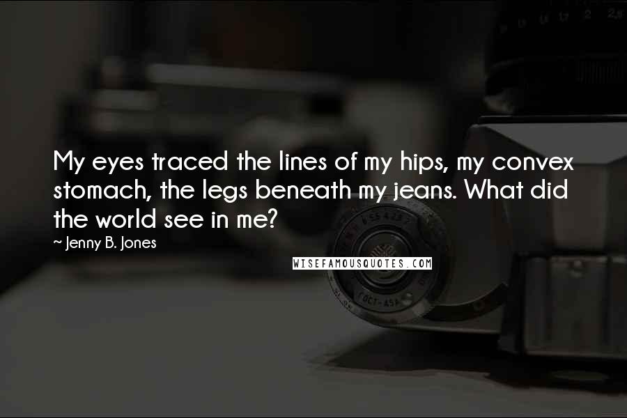 Jenny B. Jones Quotes: My eyes traced the lines of my hips, my convex stomach, the legs beneath my jeans. What did the world see in me?