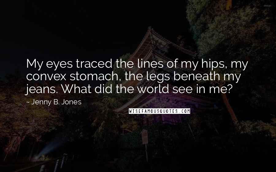 Jenny B. Jones Quotes: My eyes traced the lines of my hips, my convex stomach, the legs beneath my jeans. What did the world see in me?