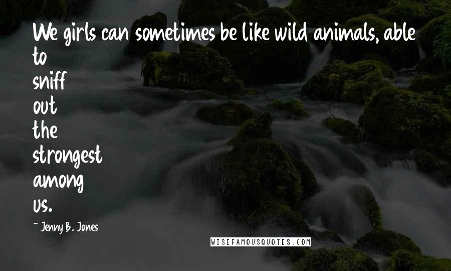 Jenny B. Jones Quotes: We girls can sometimes be like wild animals, able to sniff out the strongest among us.