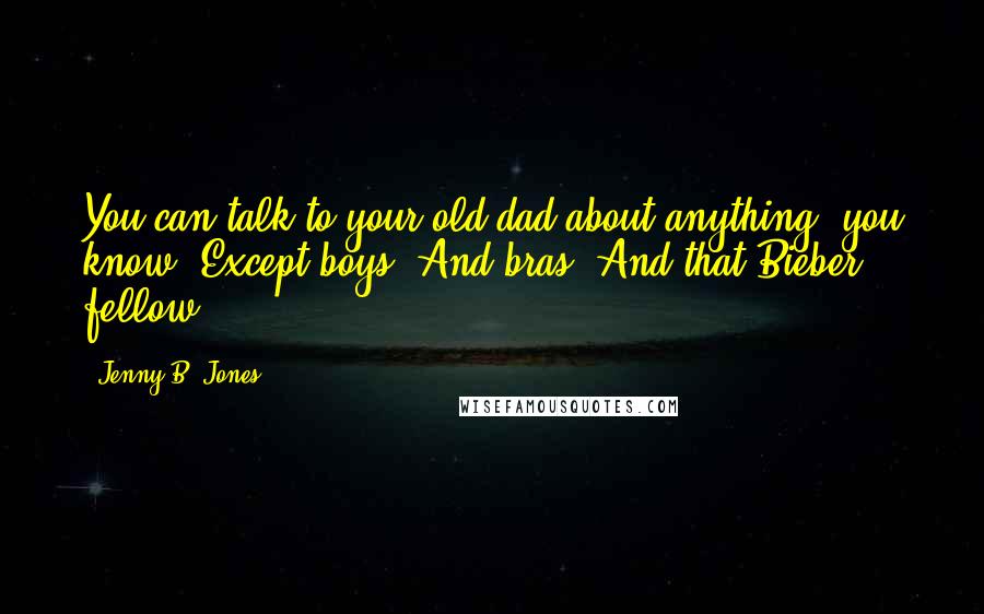 Jenny B. Jones Quotes: You can talk to your old dad about anything, you know. Except boys. And bras. And that Bieber fellow.