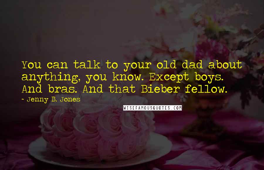 Jenny B. Jones Quotes: You can talk to your old dad about anything, you know. Except boys. And bras. And that Bieber fellow.
