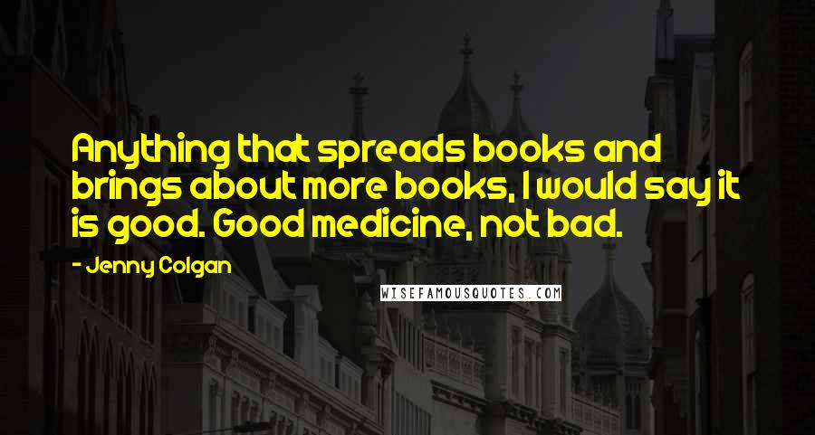 Jenny Colgan Quotes: Anything that spreads books and brings about more books, I would say it is good. Good medicine, not bad.