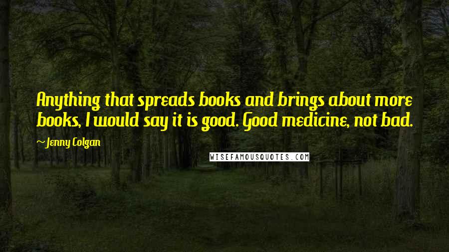Jenny Colgan Quotes: Anything that spreads books and brings about more books, I would say it is good. Good medicine, not bad.