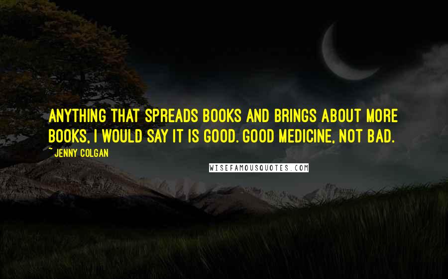 Jenny Colgan Quotes: Anything that spreads books and brings about more books, I would say it is good. Good medicine, not bad.