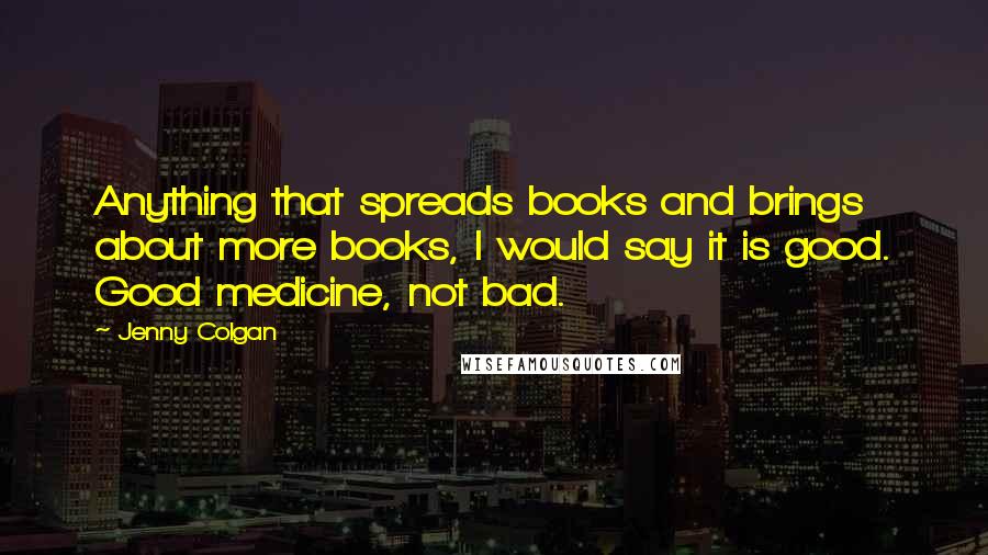 Jenny Colgan Quotes: Anything that spreads books and brings about more books, I would say it is good. Good medicine, not bad.