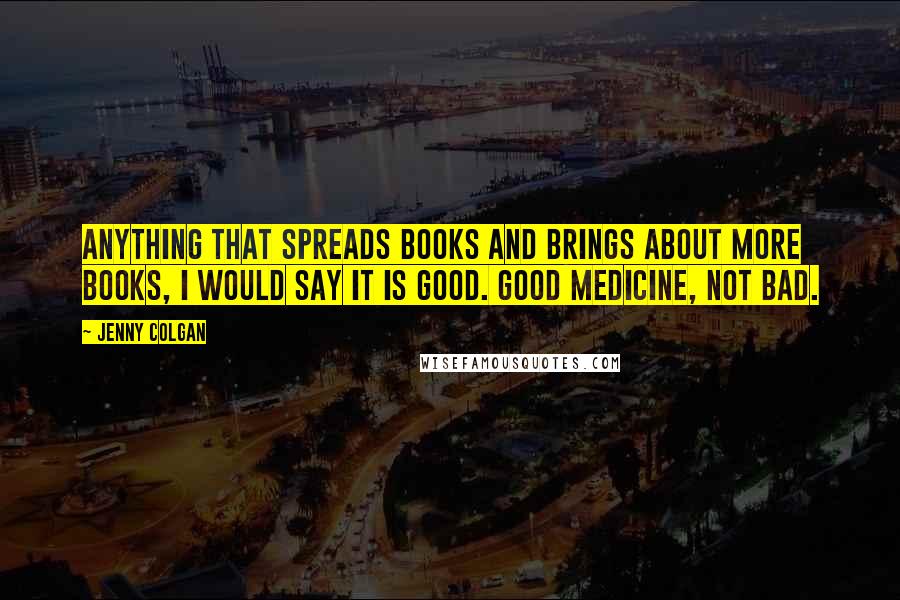 Jenny Colgan Quotes: Anything that spreads books and brings about more books, I would say it is good. Good medicine, not bad.