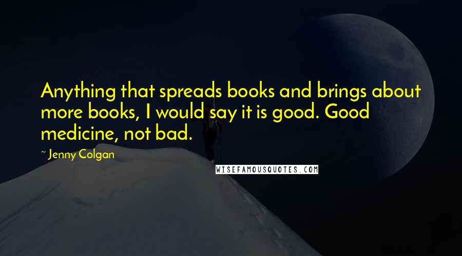 Jenny Colgan Quotes: Anything that spreads books and brings about more books, I would say it is good. Good medicine, not bad.