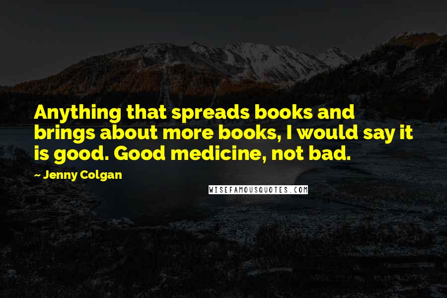 Jenny Colgan Quotes: Anything that spreads books and brings about more books, I would say it is good. Good medicine, not bad.