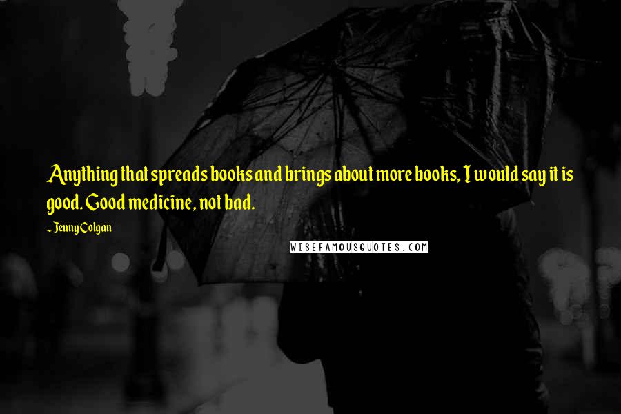 Jenny Colgan Quotes: Anything that spreads books and brings about more books, I would say it is good. Good medicine, not bad.