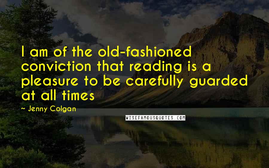 Jenny Colgan Quotes: I am of the old-fashioned conviction that reading is a pleasure to be carefully guarded at all times