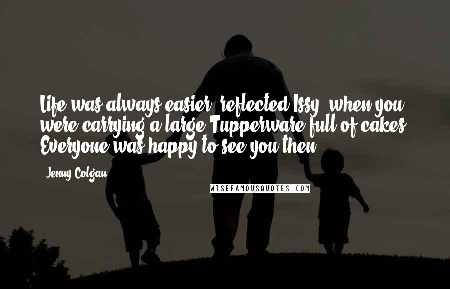 Jenny Colgan Quotes: Life was always easier, reflected Issy, when you were carrying a large Tupperware full of cakes. Everyone was happy to see you then.