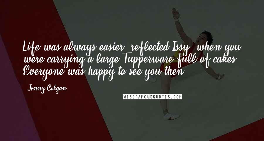Jenny Colgan Quotes: Life was always easier, reflected Issy, when you were carrying a large Tupperware full of cakes. Everyone was happy to see you then.