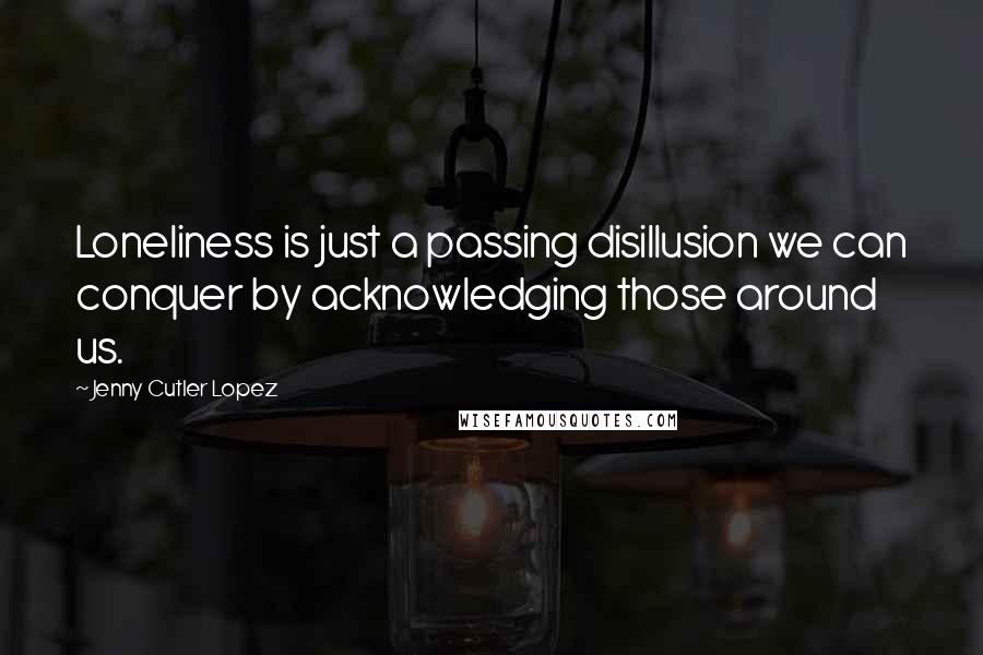 Jenny Cutler Lopez Quotes: Loneliness is just a passing disillusion we can conquer by acknowledging those around us.