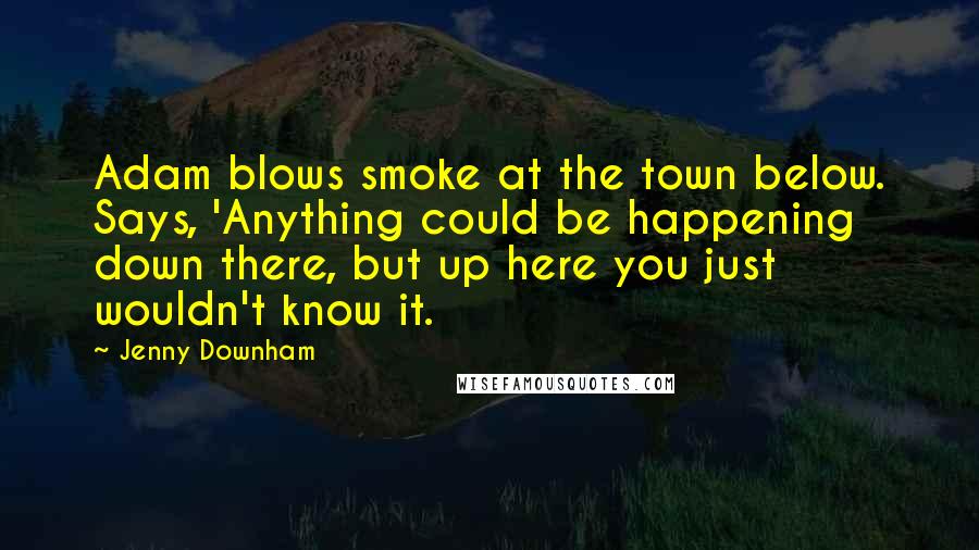 Jenny Downham Quotes: Adam blows smoke at the town below. Says, 'Anything could be happening down there, but up here you just wouldn't know it.