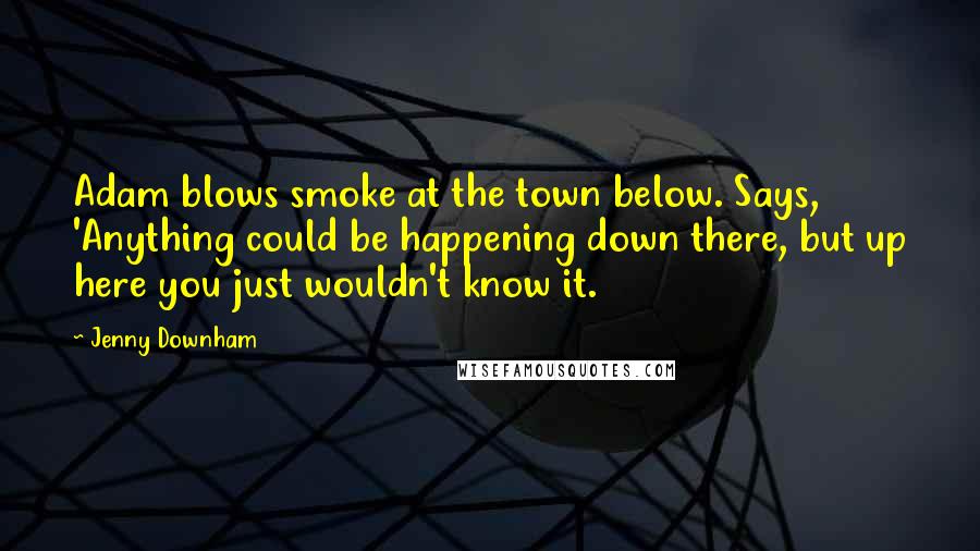 Jenny Downham Quotes: Adam blows smoke at the town below. Says, 'Anything could be happening down there, but up here you just wouldn't know it.