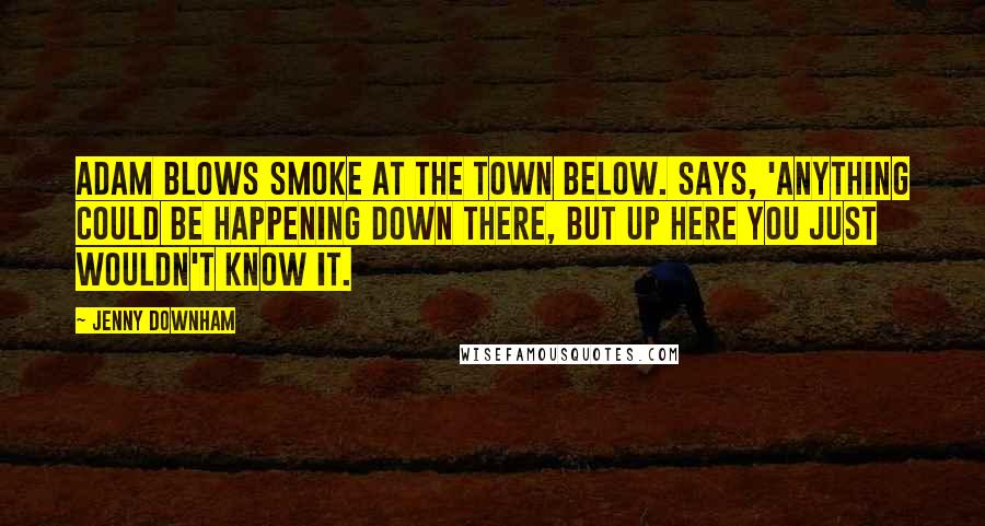 Jenny Downham Quotes: Adam blows smoke at the town below. Says, 'Anything could be happening down there, but up here you just wouldn't know it.