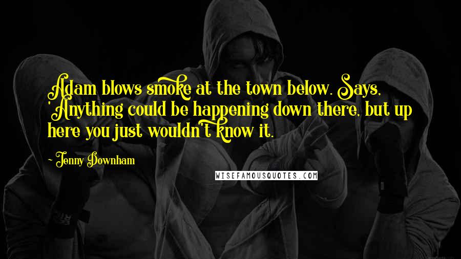 Jenny Downham Quotes: Adam blows smoke at the town below. Says, 'Anything could be happening down there, but up here you just wouldn't know it.