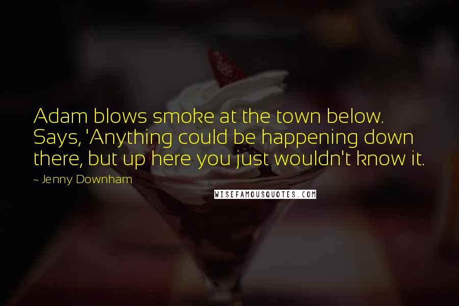 Jenny Downham Quotes: Adam blows smoke at the town below. Says, 'Anything could be happening down there, but up here you just wouldn't know it.