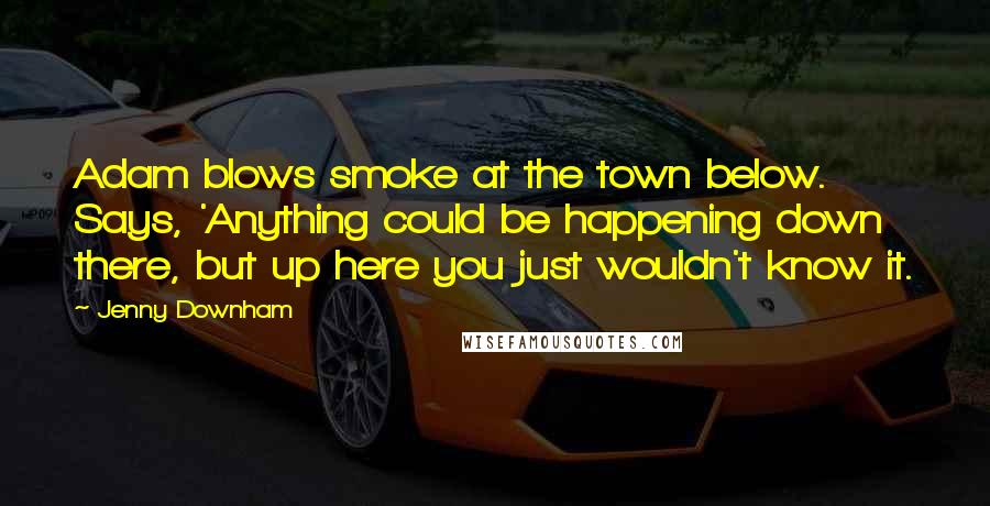 Jenny Downham Quotes: Adam blows smoke at the town below. Says, 'Anything could be happening down there, but up here you just wouldn't know it.