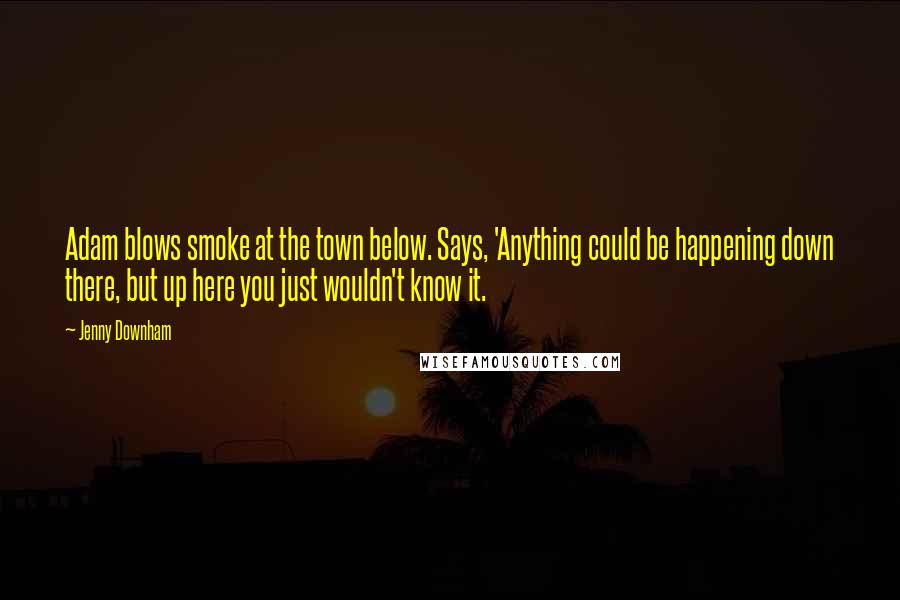 Jenny Downham Quotes: Adam blows smoke at the town below. Says, 'Anything could be happening down there, but up here you just wouldn't know it.