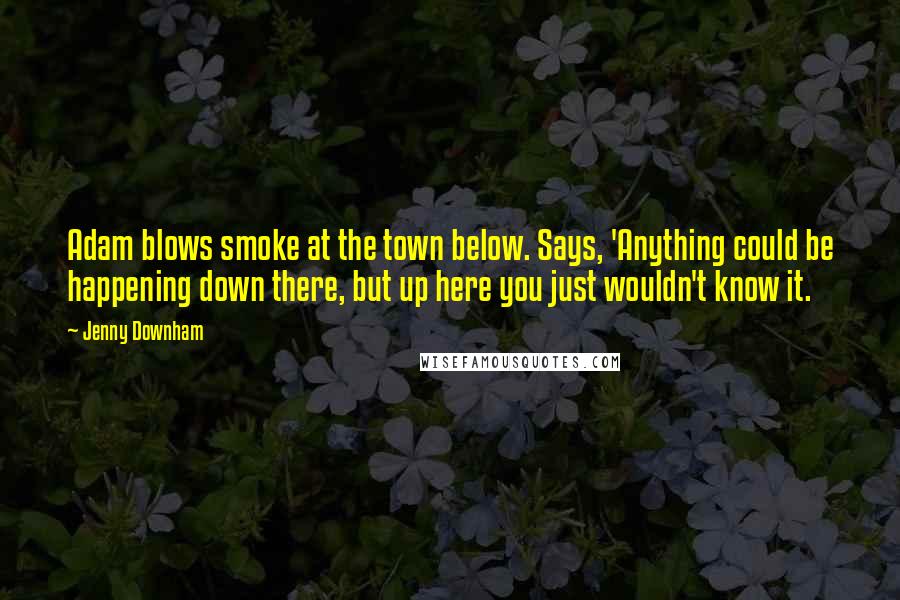 Jenny Downham Quotes: Adam blows smoke at the town below. Says, 'Anything could be happening down there, but up here you just wouldn't know it.