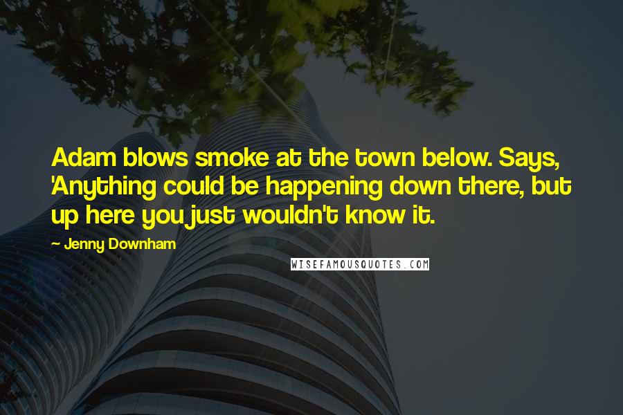 Jenny Downham Quotes: Adam blows smoke at the town below. Says, 'Anything could be happening down there, but up here you just wouldn't know it.