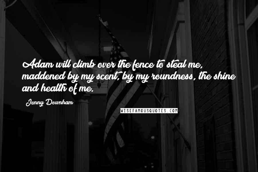 Jenny Downham Quotes: Adam will climb over the fence to steal me, maddened by my scent, by my roundness, the shine and health of me.