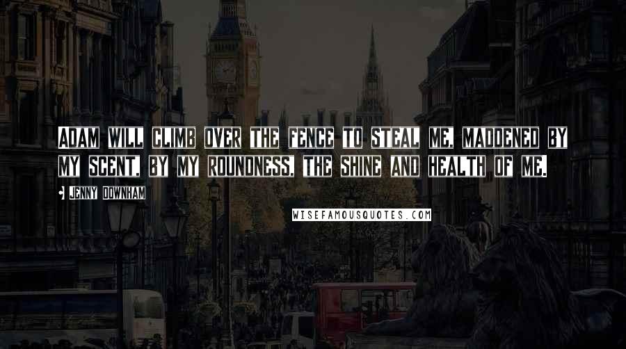 Jenny Downham Quotes: Adam will climb over the fence to steal me, maddened by my scent, by my roundness, the shine and health of me.