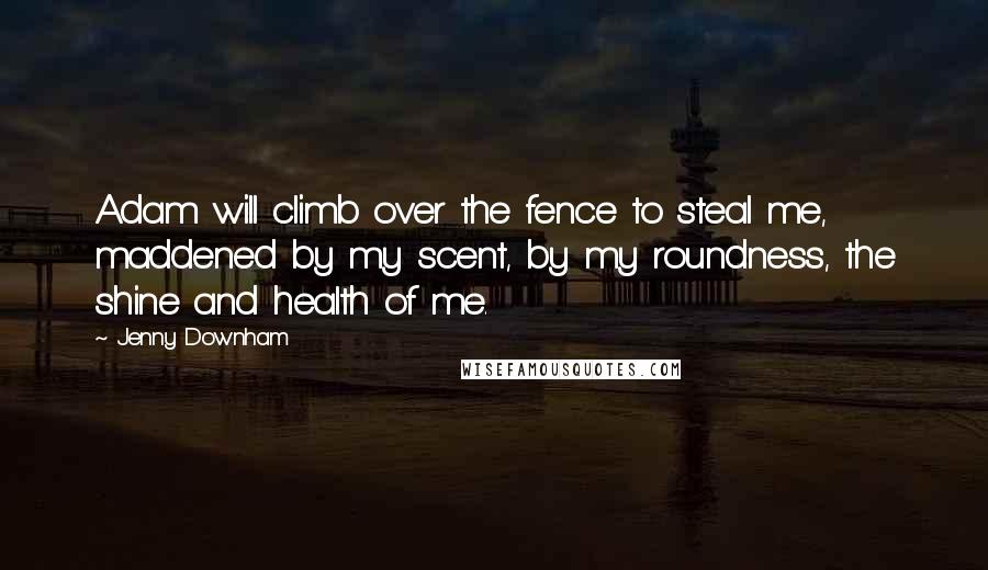 Jenny Downham Quotes: Adam will climb over the fence to steal me, maddened by my scent, by my roundness, the shine and health of me.