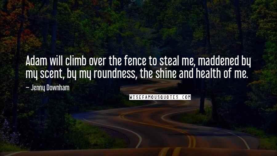 Jenny Downham Quotes: Adam will climb over the fence to steal me, maddened by my scent, by my roundness, the shine and health of me.