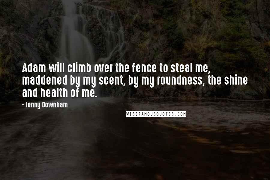 Jenny Downham Quotes: Adam will climb over the fence to steal me, maddened by my scent, by my roundness, the shine and health of me.