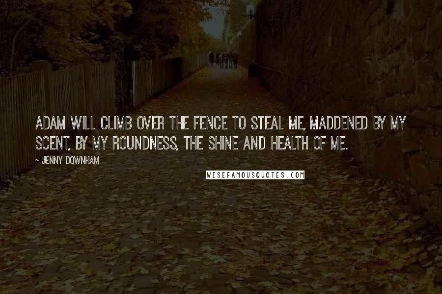 Jenny Downham Quotes: Adam will climb over the fence to steal me, maddened by my scent, by my roundness, the shine and health of me.