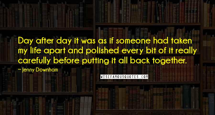 Jenny Downham Quotes: Day after day it was as if someone had taken my life apart and polished every bit of it really carefully before putting it all back together.