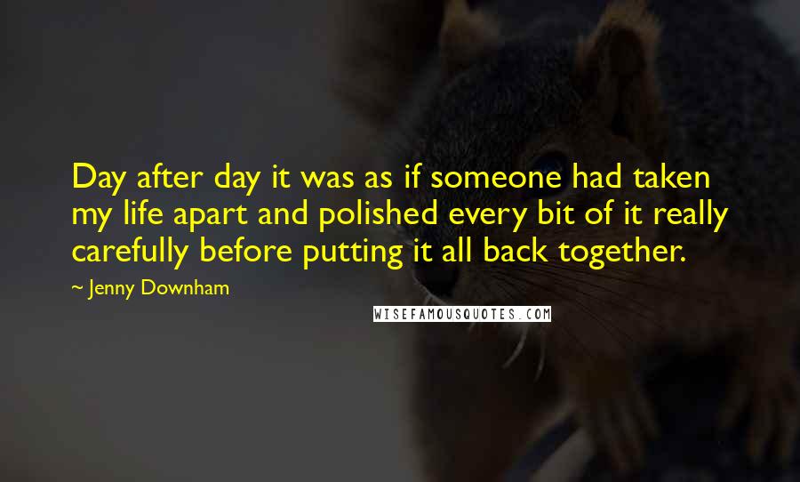 Jenny Downham Quotes: Day after day it was as if someone had taken my life apart and polished every bit of it really carefully before putting it all back together.